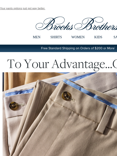 Your pants options just got way better. View in web browser Brooks Brothers MEN SHIRTS WOMEN KIDS SALE Free Standard Shipping on Orders of $200 or More* To Your Advantage... Chino Your wardrobe will