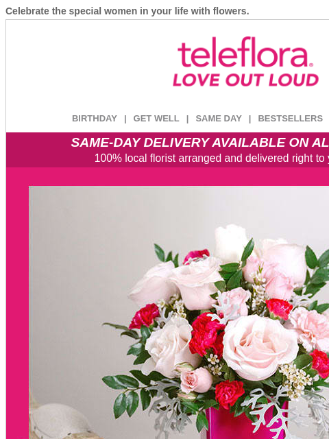 Celebrate the special women in your life with flowers. View in browser ‌ teleflora BIRTHDAY | GET WELL | SAME DAY | BESTSELLERS | DEAL OF THE DAY SAME-DAY DELIVERY AVAILABLE ON ALL BOUQUETS! 100% local