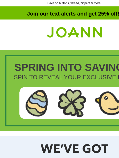 Save on buttons, thread, zippers & more! Join our text alerts and get 25% off! † Joann.com® SPRING INTO SAVINGS! SPIN TO REVEAL YOUR EXCLUSIVE DEAL! Joann We've got the notions. The largest