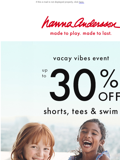 Shop shorts, tees, sun-safe swim & more! If this e-mail is not displayed properly, click here. Hanna Andersson | made to play. made to last. vacay vibes event —— up to * 30% OFF * shorts, tees