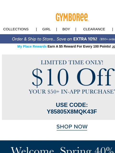 When you spend $50+ in app. Collections | Girl | Boy | CLEARANCE | GIFT CARDS My Place Rewards Earn A $5 Reward For Every 100 Points! JOIN TODAY Offer USE CODE: Y85805X8MQK43F Shop Now EXTRA10 Shop