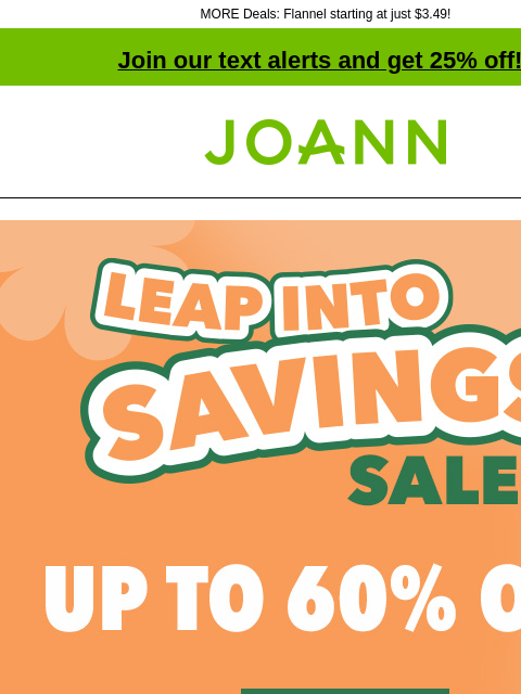 MORE Deals: Flannel starting at just $3.49! Join our text alerts and get 25% off! † Joann.com® Leap Into Savings Sale. Up to 60% off. Shop Now. Cotton Fabric. Starting at $3.99 yd. Shop Now. Entire