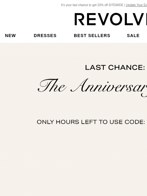 It's your last chance to get 20% off SITEWIDE | Update Your Email Preferences New Dresses Best Sellers Sale My Favorites Beauty Last Chance: The Anniversary Sale. Only hours left to use code: