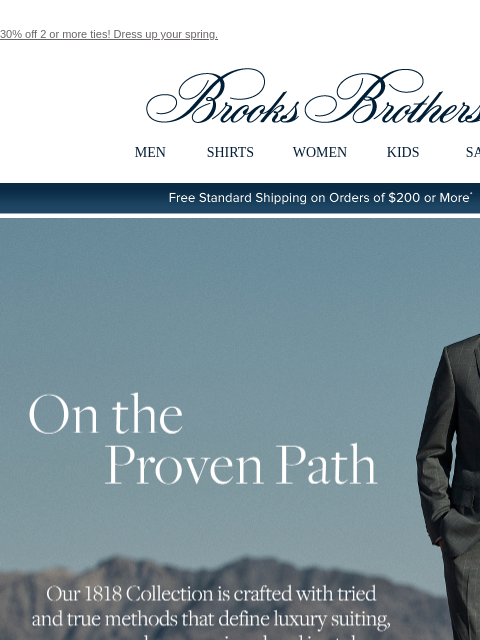 30% off 2 or more ties! Dress up your spring. View in web browser Brooks Brothers MEN SHIRTS WOMEN KIDS SALE Free Standard Shipping on Orders of $200 or More* On the Proven Path Our 1818 Collection is