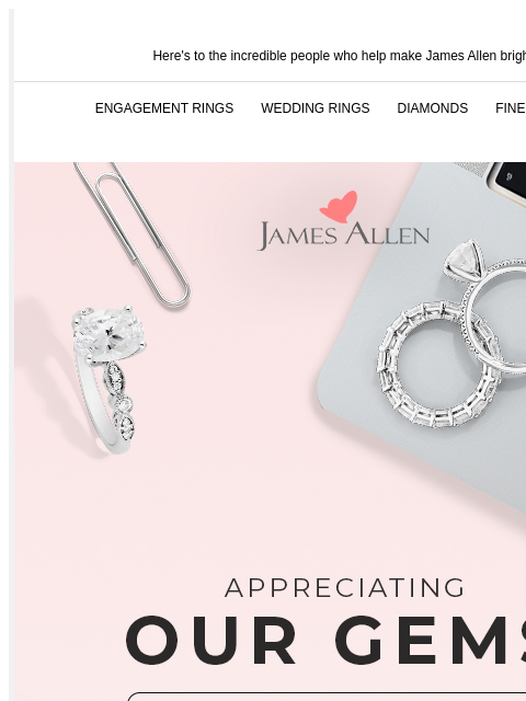 Some teams have it...We define it. Here's to the incredible people who help make James Allen bright ENGAGEMENT RINGS WEDDING RINGS DIAMONDS FINE JEWELRY James Allen Appreciating Our Gems SHOP NOW