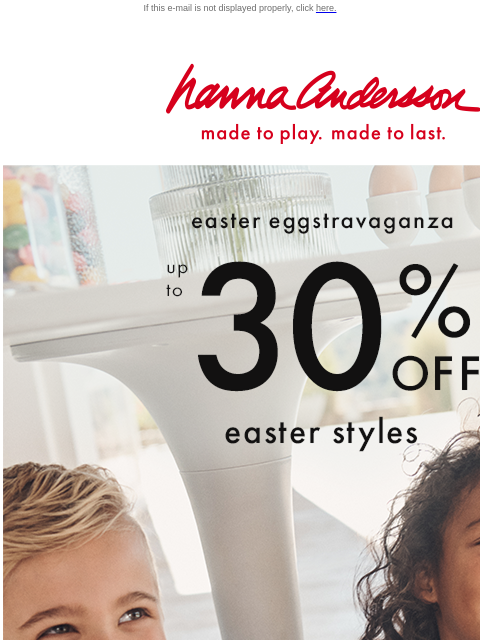 PJs, dresses & outfits made easy on sale! If this e-mail is not displayed properly, click here. Hanna Andersson | made to play. made to last. easter eggstravaganza —— up to * 30% OFF * easter