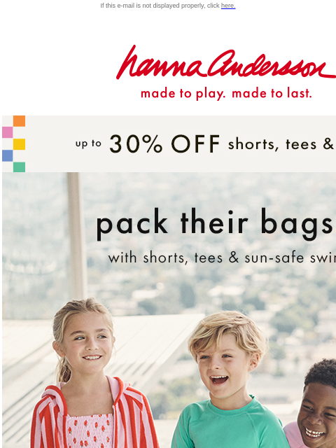 Up to 30% off tees, shorts, swim & more If this e-mail is not displayed properly, click here. Hanna Andersson | made to play. made to last. up to * 30% OFF * shorts, tees & swim pack their bags