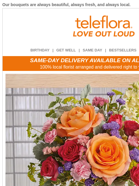 Our bouquets are always beautiful, always fresh, and always local. View in browser ‌ teleflora BIRTHDAY | GET WELL | SAME DAY | BESTSELLERS | DEAL OF THE DAY SAME-DAY DELIVERY AVAILABLE ON ALL BOUQUETS