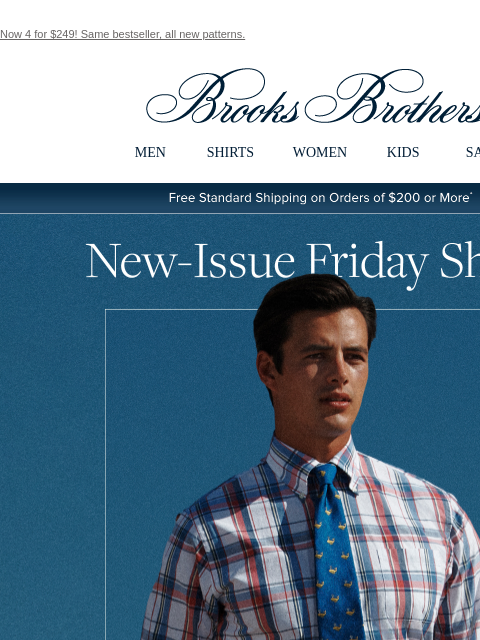 Now 4 for $249! Same bestseller, all new patterns. View in web browser Brooks Brothers MEN SHIRTS WOMEN KIDS SALE Free Standard Shipping on Orders of $200 or More* New Issue Friday Shirts Press it,