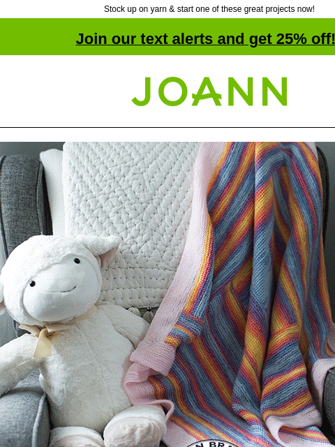 Stock up on yarn & start one of these great projects now! Join our text alerts and get 25% off! † Joann.com® Lion Brand Yarns Baby Yarn Love. Projects for the whole family. 40% off All Baby Yarn.