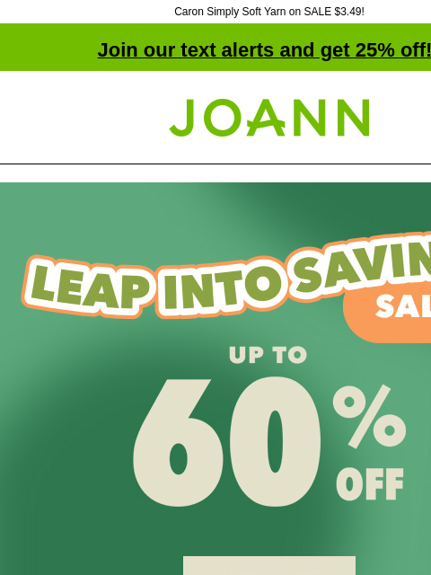 Caron Simply Soft Yarn on SALE $3.49!​ Join our text alerts and get 25% off! † Joann.com® Leap Into Savings Sale. Up to 60% off. Shop Now. Deals $10 & Under. Shop Now. Fabric Quarters® Reg. $1.99-