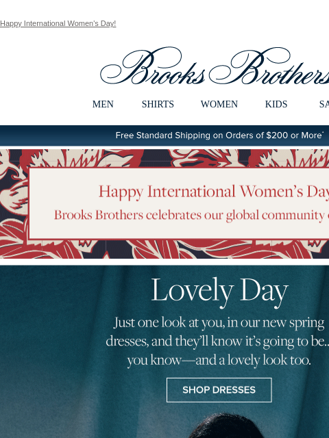 Happy International Women's Day! View in web browser Brooks Brothers MEN SHIRTS WOMEN KIDS SALE Free Standard Shipping on Orders of $200 or More* Happy International Women's Day! Brooks