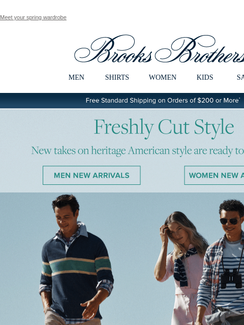 Meet your spring wardrobe View in web browser Brooks Brothers MEN SHIRTS WOMEN KIDS SALE Free Standard Shipping on Orders of $200 or More* Freshly Cut Style New takes on heritage American style are