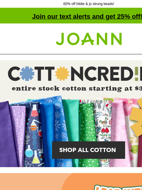 60% off hildie & jo strung beads! Join our text alerts and get 25% off! † Joann.com® Cottoncredible. Entire stock cotton starting at $3.99 yd. SHOP NOW. Final Day! 1Leap Into Savings Sale. Up to 60