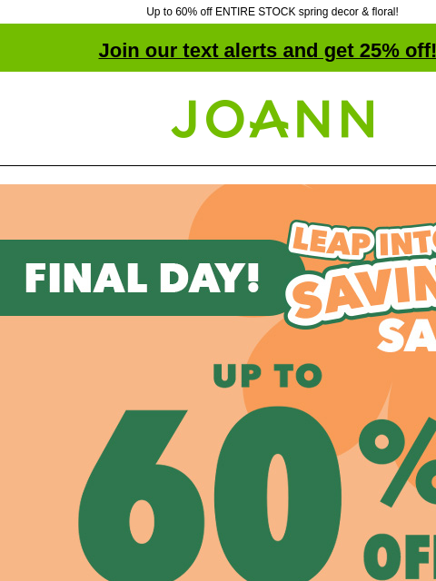 Up to 60% off ENTIRE STOCK spring decor & floral! Join our text alerts and get 25% off! † Joann.com® Final Day! 1Leap Into Savings Sale. Up to 60% off. Shop Now. Entire stock Baby Yarn. 40% off.