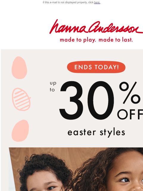 Easter Eggstravaganza ends today! If this e-mail is not displayed properly, click here. Hanna Andersson | made to play. made to last. ENDS TODAY! up to * 30% 0FF * easter styles Hop into made-to-last