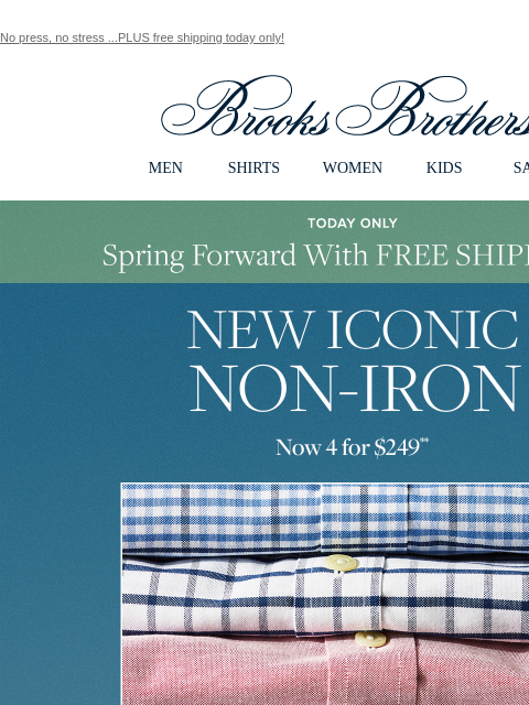 No press, no stress ...PLUS free shipping today only! View in web browser Brooks Brothers MEN SHIRTS WOMEN KIDS SALE Today Only Spring Forward With Free Shipping New Iconic Non-Iron Now 4 for $249