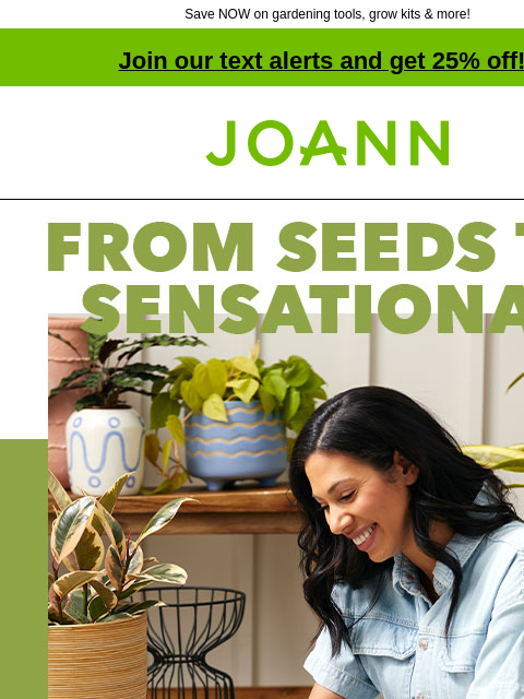 Save NOW on gardening tools, grow kits & more! Join our text alerts and get 25% off! † Joann.com® Spring Garden and Outdoor Decor 50% off! From seeds to sensational - Start with our grow bags,