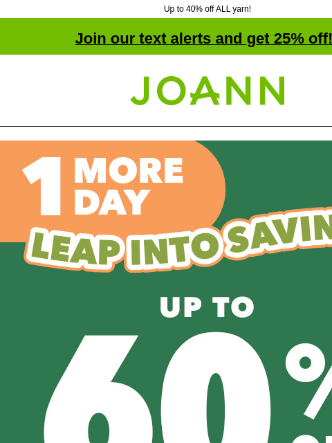 Up to 40% off ALL yarn! Join our text alerts and get 25% off! † Joann.com® 1 More Day! Leap Into Savings Sale. Up to 60% off. Shop Now Entire stock Easter. Up to 50% off. Shop Now. Easter Decor &