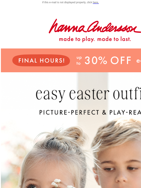 Up to 30% off Easter styles ends tonight If this e-mail is not displayed properly, click here. Hanna Andersson | made to play. made to last. FINAL HOURS! up to * 30% 0FF * easter styles easy easter