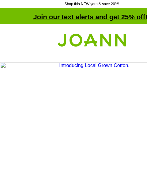 Shop this NEW yarn & save 20%! Join our text alerts and get 25% off! † Joann.com® Introducing Local Grown Cotton. 20% off All Lion Brand Yarn. SHOP NOW. New yarn! Lion Brand Local Grown Cotton yarn