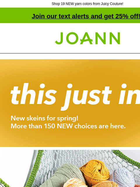 Shop 19 NEW yarn colors from Juicy Couture! Join our text alerts and get 25% off! † Joann.com® THIS JUST IN. New skeins for spring! More than 150 NEW choices are here. SHOP NOW. Big Twist 20% off. Shop