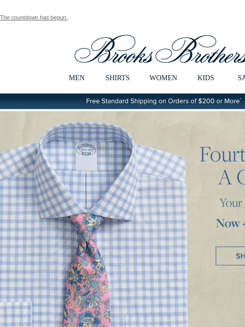 The countdown has begun. View in web browser Brooks Brothers MEN SHIRTS WOMEN KIDS SALE Free Standard Shipping on Orders of $200 or More* Fourth Shirt's A Charm Your Best Shirts Now 4 for $249 Shop