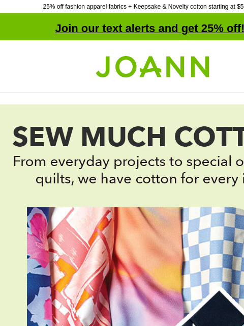 25% off fashion apparel fabrics + Keepsake & Novelty cotton starting at $5.99 yd! Join our text alerts and get 25% off! † Joann.com® Sew much cotton! From everyday projects to special occasion