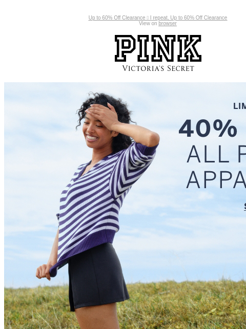 Up to 60% Off Clearance 📣 I repeat, Up to 60% Off Clearance View on browser PINK Victoria's Secret Introduction Shop Now Shop Now Shop Now feature cta cta Limited Time 40% Off ALL PINK Apparel Orig