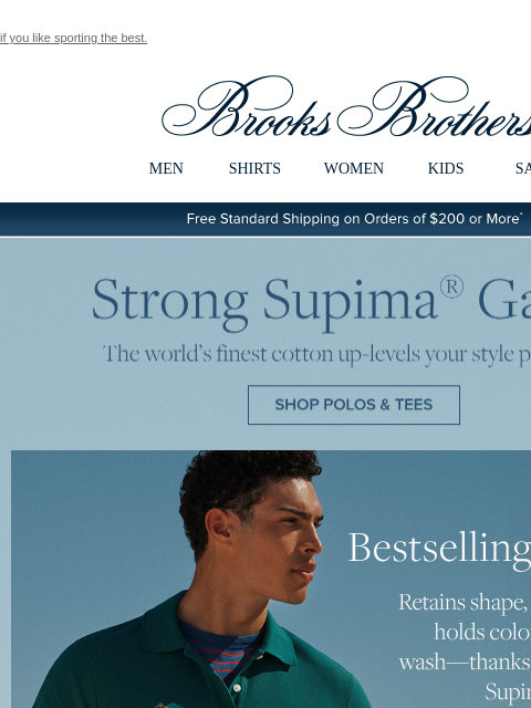 if you like sporting the best. View in web browser Brooks Brothers MEN SHIRTS WOMEN KIDS SALE Free Standard Shipping on Orders of $200 or More* Strong Supima Game The world's finest cotton up-