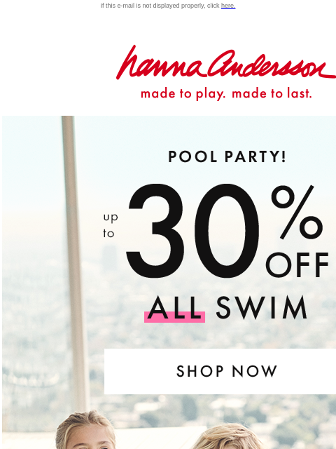 Plus, take up to 30% off ALL swim If this e-mail is not displayed properly, click here. Hanna Andersson | made to play. made to last. POOL PARTY! up to * 30% OFF * ALL SWIM | new & on sale! | SHOP