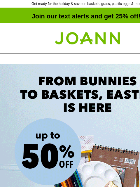 Get ready for the holiday & save on baskets, grass, plastic eggs & more! Join our text alerts and get 25% off! † Joann.com® From Bunnies to Baskets, Easter is here! Up to 50% off. Shop Basket-