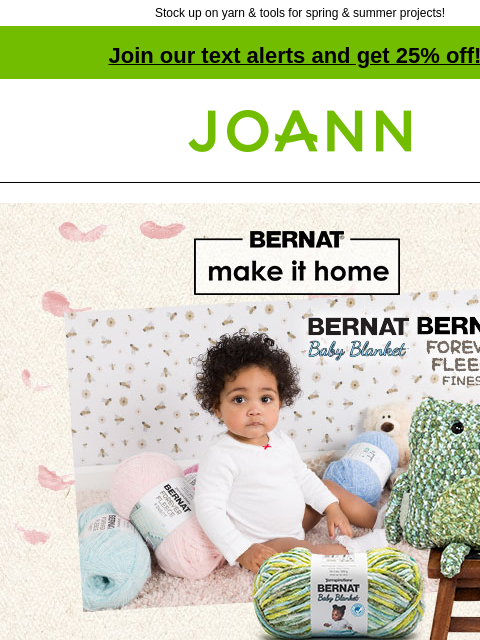 Stock up on yarn & tools for spring & summer projects! Join our text alerts and get 25% off! † Joann.com® Bernat make it home. Bernat Baby Blanket and Forever Fleece Finest. Calico shades in