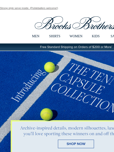 Strong style serve inside. (Pickleballers welcome!) View in web browser Brooks Brothers MEN SHIRTS WOMEN KIDS SALE Free Standard Shipping on Orders of $200 or More* Introducing The Tennis Capsule