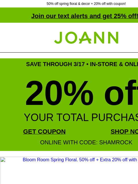 50% off spring floral & decor + 20% off with coupon! Join our text alerts and get 25% off! † Joann.com® SAVE THROUGH 3/17 • IN-STORE & ONLINE 20% off YOUR TOTAL PURCHASE GET COUPON SHOP NOW