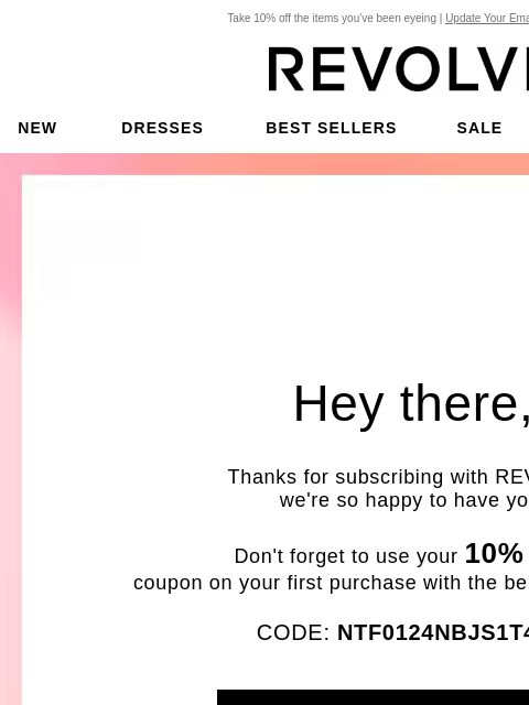 Take 10% off the items you've been eyeing | Update Your Email Preferences New Dresses Best Sellers Sale My Favorites Beauty Hey there, Thanks for subscribing with REVOLVE, we're so happy to