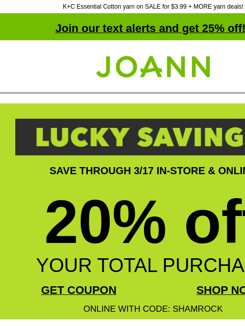 K+C Essential Cotton yarn on SALE for $3.99 + MORE yarn deals! Join our text alerts and get 25% off! † Joann.com® SAVE THROUGH 3/17 IN-STORE & ONLINE 20% off YOUR TOTAL PURCHASE GET COUPON SHOP NOW