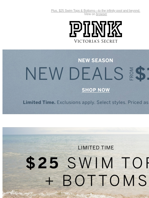 Plus, $25 Swim Tops & Bottoms—to the infinity pool and beyond. View on browser PINK Victoria's Secret Introduction Shop Now Shop Now Shop Now feature cta cta Limited Time New Season, New Deals