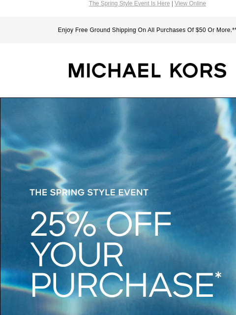 The Spring Style Event Is Here | View Online Enjoy Free Ground Shipping On All Purchases Of $50 Or More.** MICHAEL KORS THE SPRING STYLE EVENT 25% OFF YOUR PURCHASE* SHOP NOW Instagram TikTok Facebook