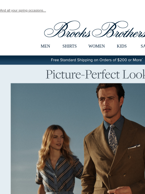 And all your spring occasions... View in web browser Brooks Brothers MEN SHIRTS WOMEN KIDS SALE Free Standard Shipping on Orders of $200 or More* Picture-Perfect Looks Discover occasion style through a