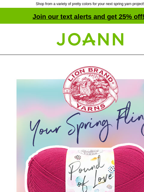 Shop from a variety of pretty colors for your next spring yarn project! Join our text alerts and get 25% off! † Joann.com® Your Spring Fling. Pound of Love. Which yarn gives you 1020 yards to love?