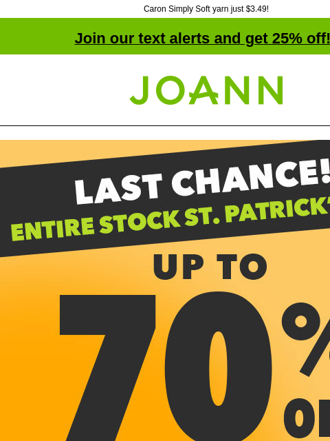 Caron Simply Soft yarn just $3.49! Join our text alerts and get 25% off! † Joann.com® Last Chance! Entire Stock St. Patrick's Day. Up to 70% off doorbuster. Shop Now! Shop Doorbusters Now! Shop St.