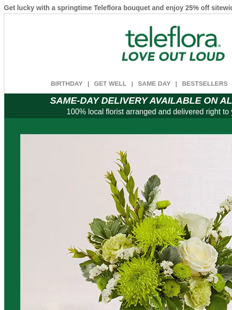 Get lucky with a springtime Teleflora bouquet and enjoy 25% off sitewide. View in browser ‌ teleflora BIRTHDAY | GET WELL | SAME DAY | BESTSELLERS | DEAL OF THE DAY SAME-DAY DELIVERY AVAILABLE ON ALL