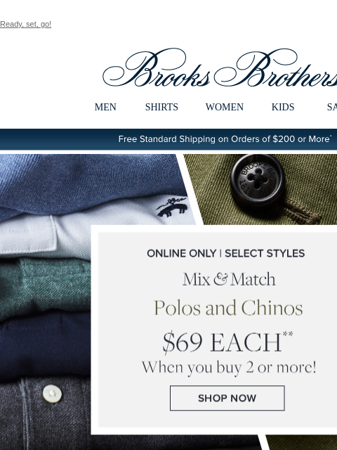 Ready, set, go! View in web browser Brooks Brothers MEN SHIRTS WOMEN KIDS SALE Free Standard Shipping on Orders of $200 or More* Online Only | Select Styles Mix and Match Polos and Chinos $69 Each When