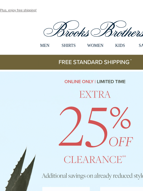 Plus, enjoy free shipping! View in web browser Brooks Brothers MEN SHIRTS WOMEN KIDS SALE Free Standard Shipping Online Only | Limited Time Extra 25% Off Clearance Additional savings on already reduced