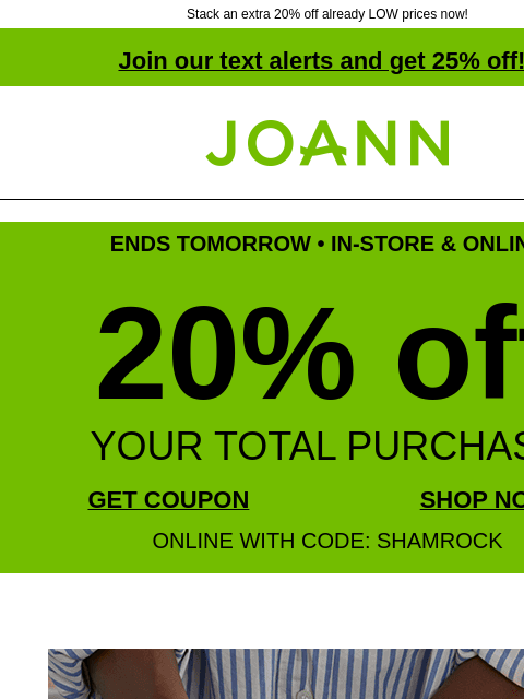 Stack an extra 20% off already LOW prices now! Join our text alerts and get 25% off! † Joann.com® ENDS TOMORROW • IN-STORE & ONLINE 20% off YOUR TOTAL PURCHASE GET COUPON SHOP NOW ONLINE WITH CODE: