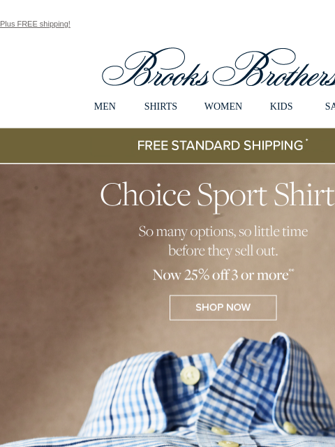 Plus FREE shipping! View in web browser Brooks Brothers MEN SHIRTS WOMEN KIDS SALE Free Standard Shipping Choice Sport Shirts So many options, so little time before they sell out. Now 25% off 3 or more