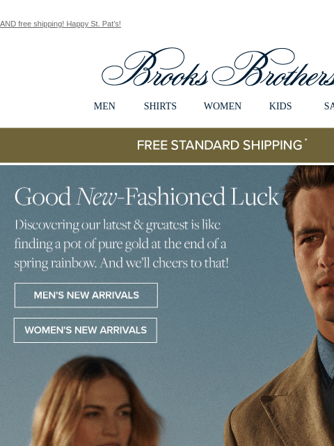 AND free shipping! Happy St. Pat's! View in web browser Brooks Brothers MEN SHIRTS WOMEN KIDS SALE Free Standard Shipping Good New-Fashioned Luck Discovering our latest and greatest is like finding