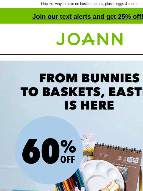 Hop this way to save on baskets, grass, plastic eggs & more! Join our text alerts and get 25% off! † Joann.com® From Bunnies to Baskets, Easter is Here. 60% off. Baskets. BASKETS SHOP NOW Grass.