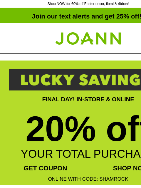 Shop NOW for 60% off Easter decor, floral & ribbon! Join our text alerts and get 25% off! † Joann.com® FINAL DAY! IN-STORE & ONLINE 20% off YOUR TOTAL PURCHASE GET COUPON SHOP NOW ONLINE WITH